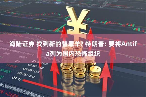 海陆证券 找到新的替罪羊? 特朗普: 要将Antifa列为国内恐怖组织
