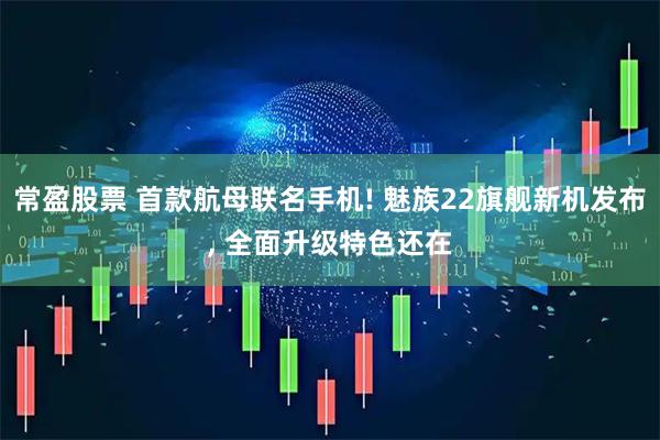 常盈股票 首款航母联名手机! 魅族22旗舰新机发布, 全面升级特色还在