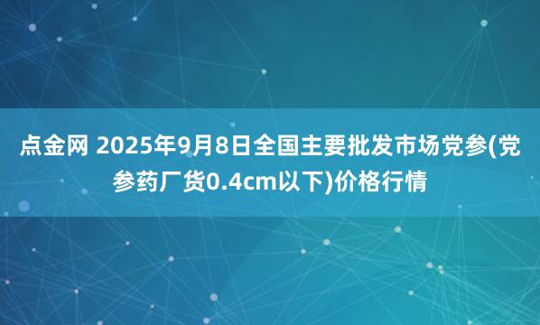 点金网 2025年9月8日全国主要批发市场党参(党参药厂货0.4cm以下)价格行情