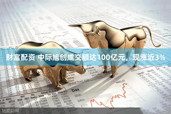 财富配资 中际旭创成交额达100亿元，现涨近3%