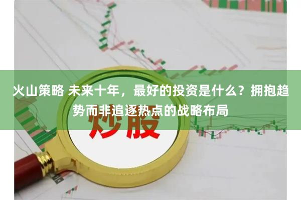 火山策略 未来十年，最好的投资是什么？拥抱趋势而非追逐热点的战略布局