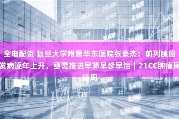 全电配资 复旦大学附属华东医院张豪杰：前列腺癌发病逐年上升，亟需推进早筛早诊早治｜21CC肿瘤周