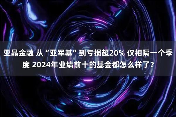 亚晶金融 从“亚军基”到亏损超20% 仅相隔一个季度 2024年业绩前十的基金都怎么样了？