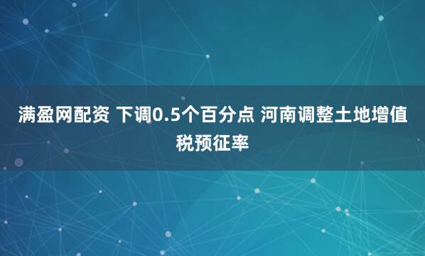 满盈网配资 下调0.5个百分点 河南调整土地增值税预征率
