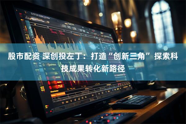 股市配资 深创投左丁：打造“创新三角” 探索科技成果转化新路径