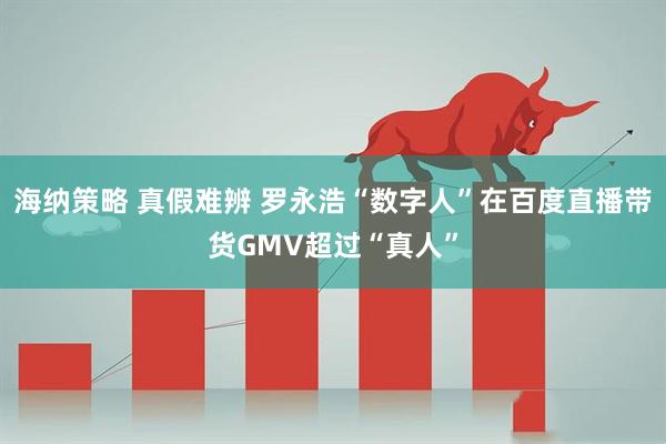 海纳策略 真假难辨 罗永浩“数字人”在百度直播带货GMV超过“真人”