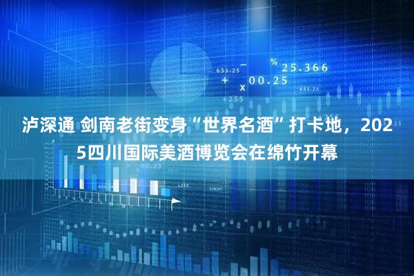 泸深通 剑南老街变身“世界名酒”打卡地，2025四川国际美酒博览会在绵竹开幕