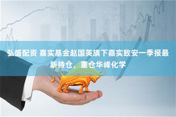 弘盛配资 嘉实基金赵国英旗下嘉实致安一季报最新持仓，重仓华峰化学