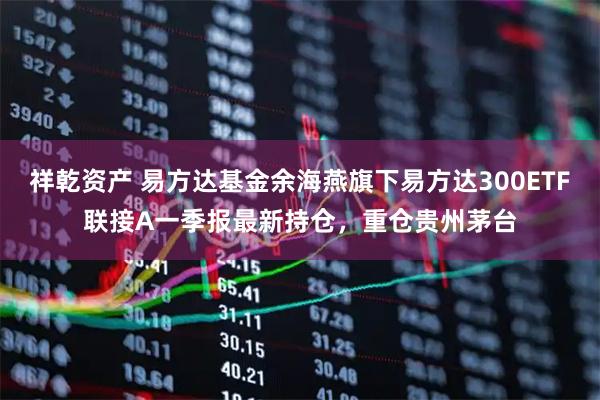 祥乾资产 易方达基金余海燕旗下易方达300ETF联接A一季报最新持仓，重仓贵州茅台