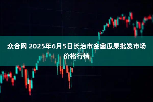 众合网 2025年6月5日长治市金鑫瓜果批发市场价格行情