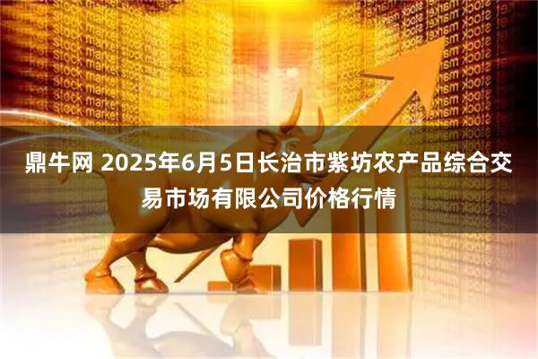 鼎牛网 2025年6月5日长治市紫坊农产品综合交易市场有限公司价格行情