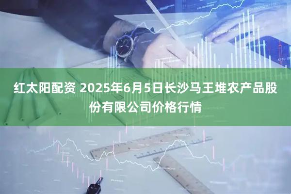 红太阳配资 2025年6月5日长沙马王堆农产品股份有限公司价格行情