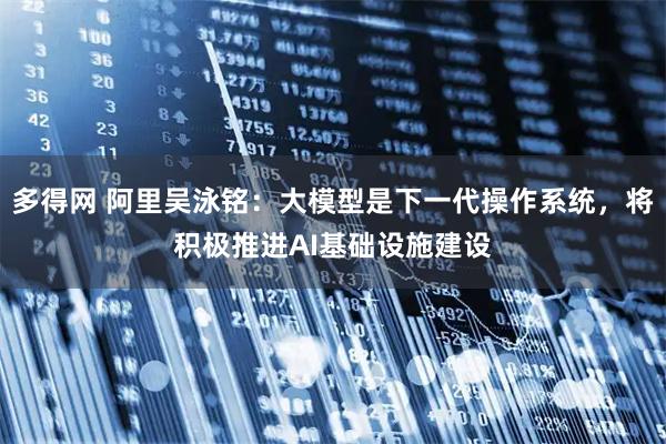 多得网 阿里吴泳铭：大模型是下一代操作系统，将积极推进AI基础设施建设