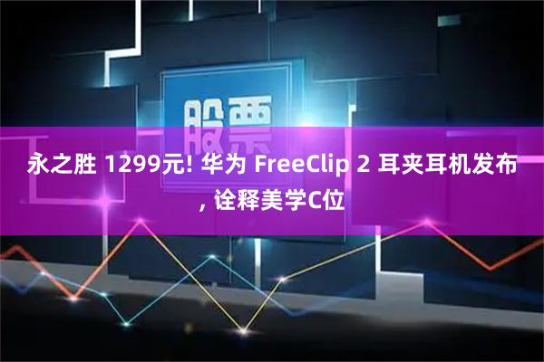 永之胜 1299元! 华为 FreeClip 2 耳夹耳机发布, 诠释美学C位