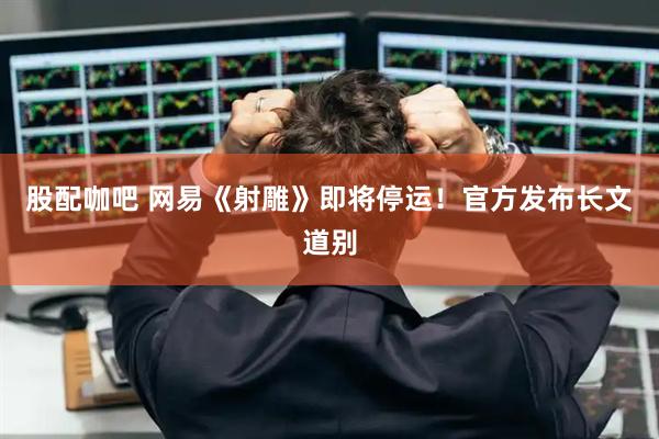股配咖吧 网易《射雕》即将停运！官方发布长文道别