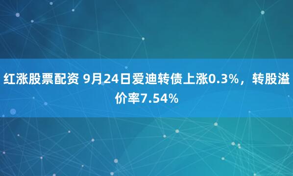 红涨股票配资 9月24日爱迪转债上涨0.3%，转股溢价率7.54%