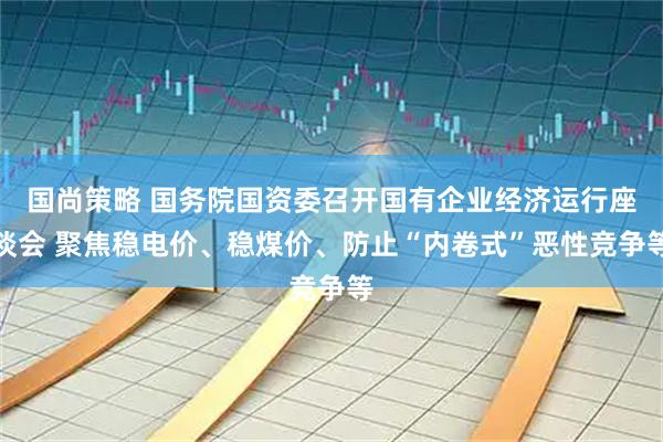 国尚策略 国务院国资委召开国有企业经济运行座谈会 聚焦稳电价、稳煤价、防止“内卷式”恶性竞争等