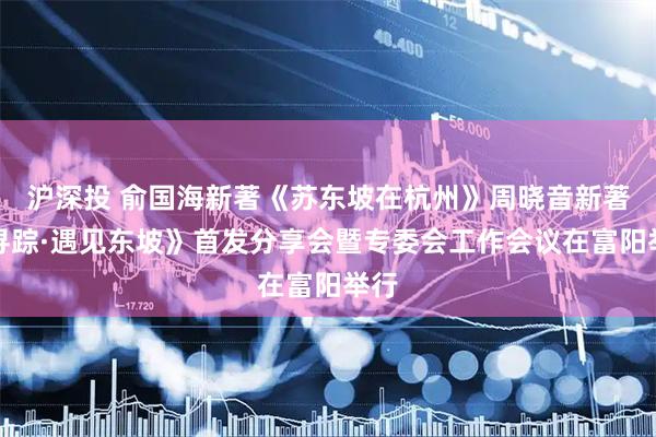 沪深投 俞国海新著《苏东坡在杭州》周晓音新著《寻踪·遇见东坡》首发分享会暨专委会工作会议在富阳举行