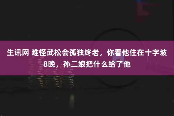 生讯网 难怪武松会孤独终老，你看他住在十字坡8晚，孙二娘把什么给了他