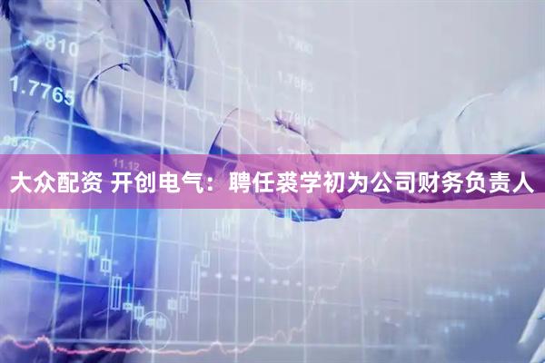 大众配资 开创电气：聘任裘学初为公司财务负责人