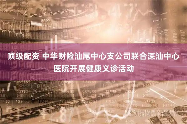 顶级配资 中华财险汕尾中心支公司联合深汕中心医院开展健康义诊活动