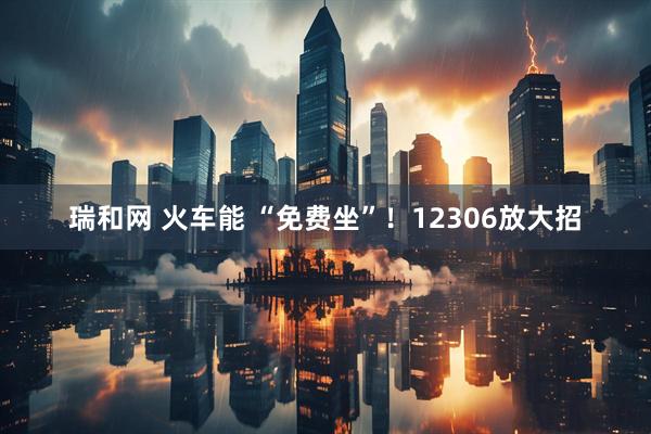 瑞和网 火车能 “免费坐”！12306放大招