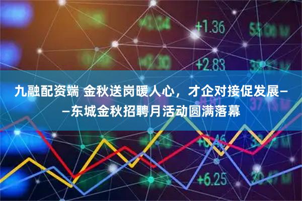 九融配资端 金秋送岗暖人心，才企对接促发展——东城金秋招聘月活动圆满落幕
