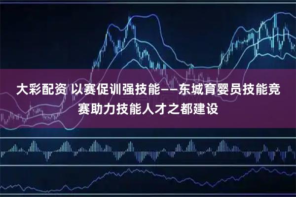 大彩配资 以赛促训强技能——东城育婴员技能竞赛助力技能人才之都建设