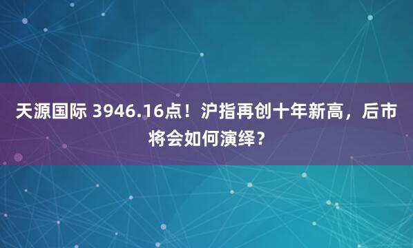 天源国际 3946.16点!沪指再创十年新高,后市将会如何演绎?