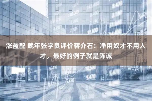 涨盈配 晚年张学良评价蒋介石:净用奴才不用人才,最好的例子就是陈诚