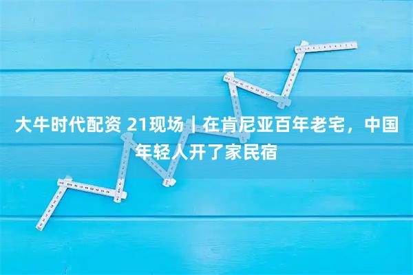 大牛时代配资 21现场｜在肯尼亚百年老宅，中国年轻人开了家民宿