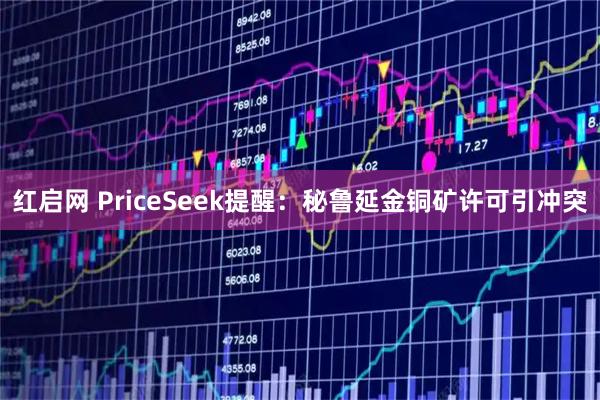 红启网 PriceSeek提醒：秘鲁延金铜矿许可引冲突