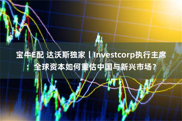 宝牛E配 达沃斯独家丨Investcorp执行主席:全球资本如何重估中国与新兴市场?