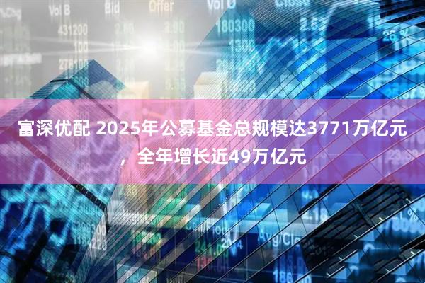 富深优配 2025年公募基金总规模达3771万亿元，全年增长近49万亿元