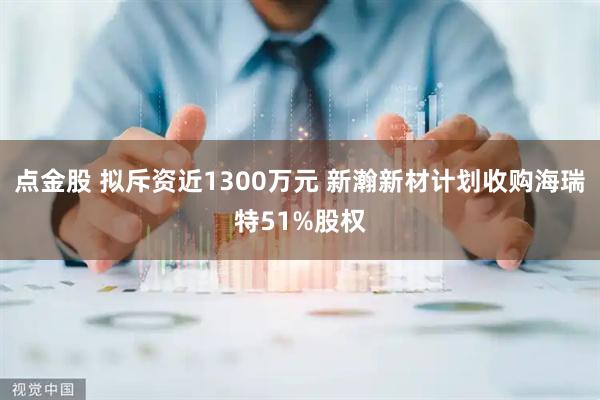 点金股 拟斥资近1300万元 新瀚新材计划收购海瑞特51%股权