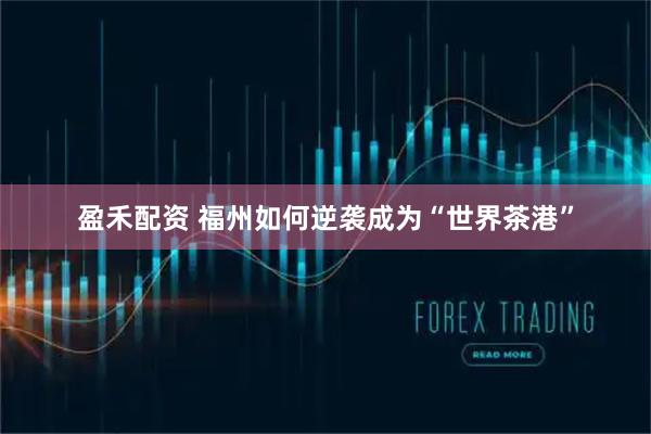 盈禾配资 福州如何逆袭成为“世界茶港”