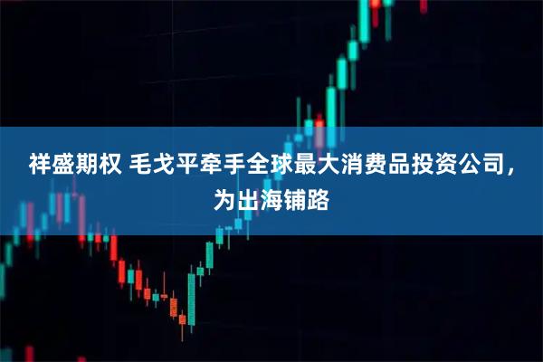 祥盛期权 毛戈平牵手全球最大消费品投资公司,为出海铺路