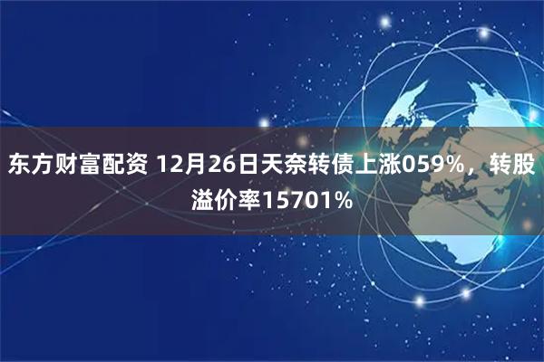 东方财富配资 12月26日天奈转债上涨059%，转股溢价率15701%