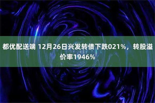 都优配送端 12月26日兴发转债下跌021%，转股溢价率1946%