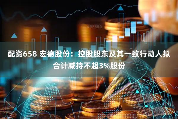 配资658 宏德股份：控股股东及其一致行动人拟合计减持不超3%股份