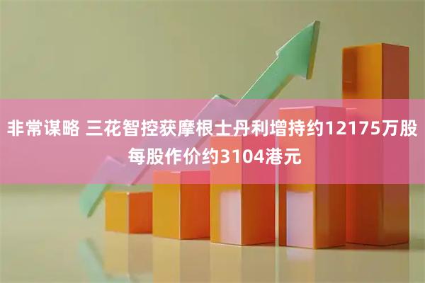非常谋略 三花智控获摩根士丹利增持约12175万股 每股作价约3104港元