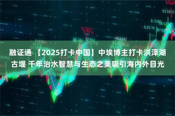 融证通 【2025打卡中国】中埃博主打卡洪泽湖古堰 千年治水智慧与生态之美吸引海内外目光