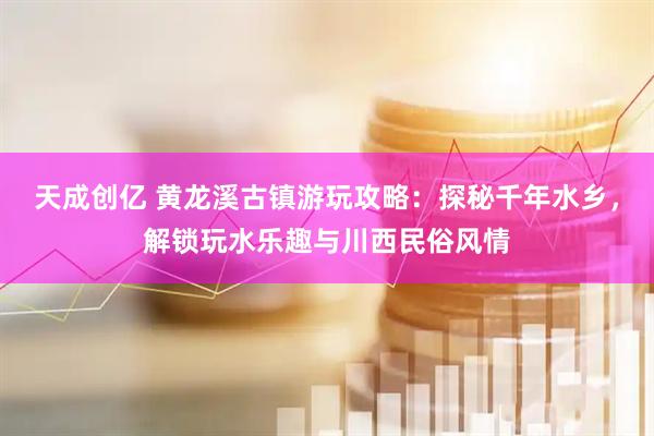 天成创亿 黄龙溪古镇游玩攻略：探秘千年水乡，解锁玩水乐趣与川西民俗风情