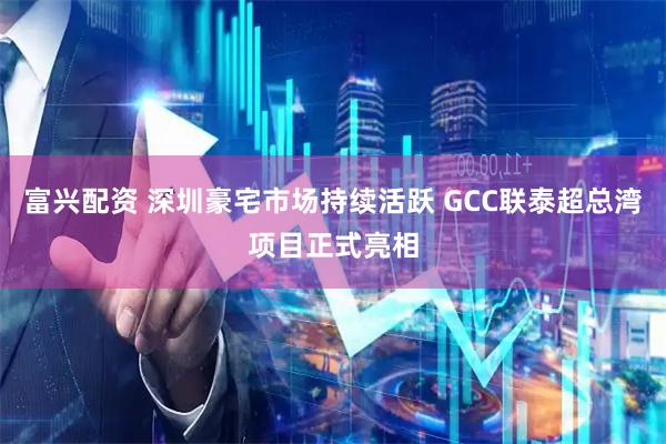 富兴配资 深圳豪宅市场持续活跃 GCC联泰超总湾项目正式亮相
