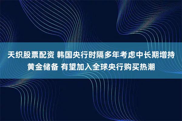 天织股票配资 韩国央行时隔多年考虑中长期增持黄金储备 有望加入全球央行购买热潮