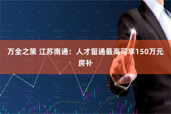 万全之策 江苏南通：人才留通最高可享150万元房补