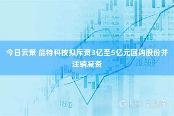 今日云策 能特科技拟斥资3亿至5亿元回购股份并注销减资