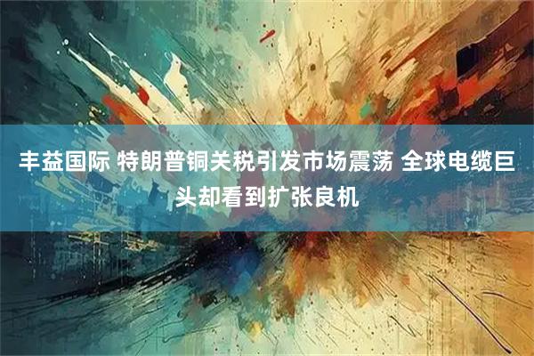丰益国际 特朗普铜关税引发市场震荡 全球电缆巨头却看到扩张良机