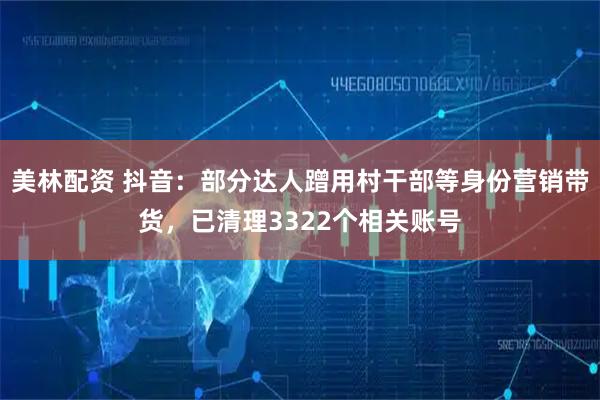 美林配资 抖音：部分达人蹭用村干部等身份营销带货，已清理3322个相关账号