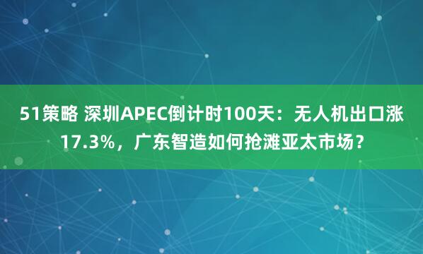 51策略 深圳APEC倒计时100天:无人机出口涨17.3%,广东智造如何抢滩亚太市场?